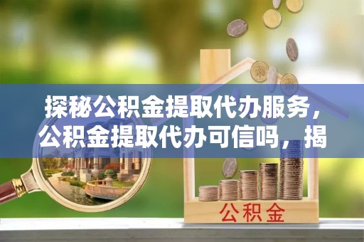 怀集探秘公积金提取代办服务，公积金提取代办可信吗，揭秘真相与选择指南