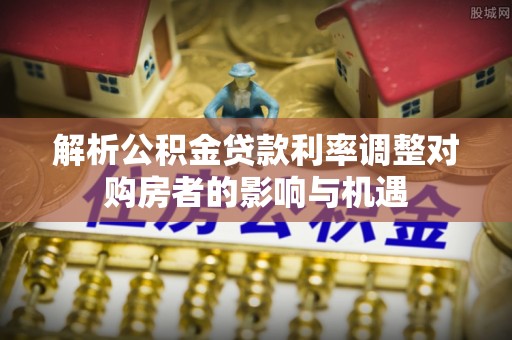 怀集解析公积金贷款利率调整对购房者的影响与机遇