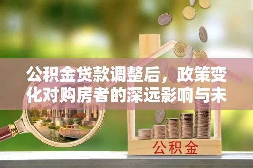 怀集公积金贷款调整后，政策变化对购房者的深远影响与未来趋势分析