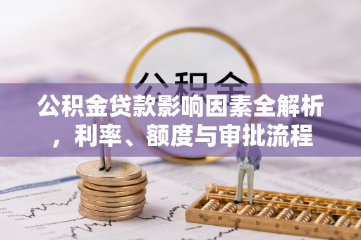 怀集公积金贷款影响因素全解析，利率、额度与审批流程