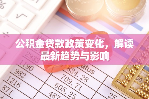 怀集公积金贷款政策变化，解读最新趋势与影响
