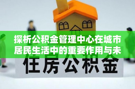 怀集探析公积金管理中心在城市居民生活中的重要作用与未来发展趋势