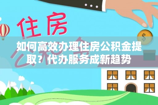 怀集如何高效办理住房公积金提取？代办服务成新趋势