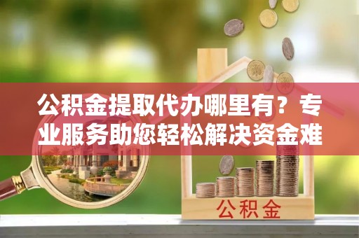 怀集公积金提取代办哪里有？专业服务助您轻松解决资金难题