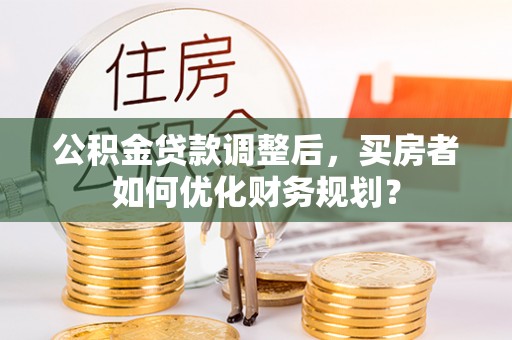 怀集公积金贷款调整后，买房者如何优化财务规划？