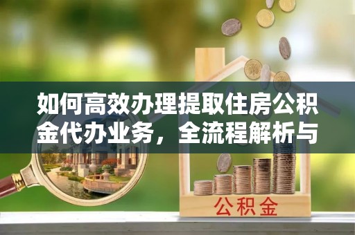 怀集如何高效办理提取住房公积金代办业务，全流程解析与实用建议