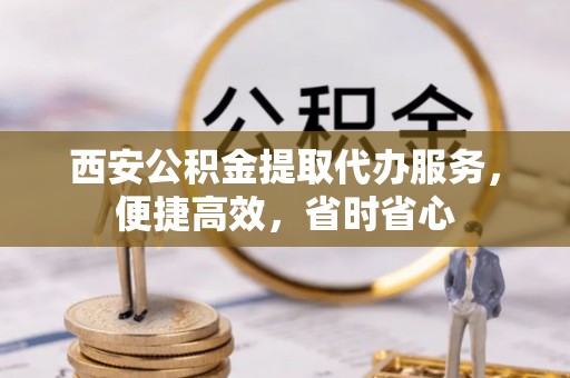 怀集西安公积金提取代办服务，便捷高效，省时省心
