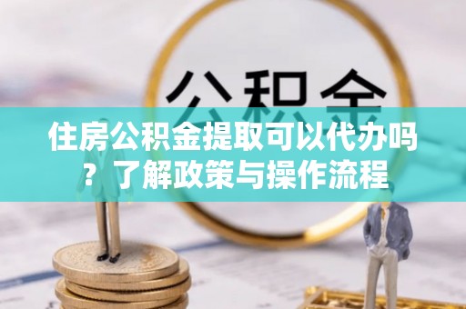 怀集住房公积金提取可以代办吗？了解政策与操作流程