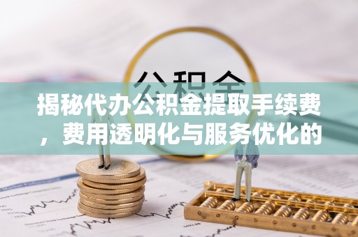 怀集揭秘代办公积金提取手续费，费用透明化与服务优化的关键