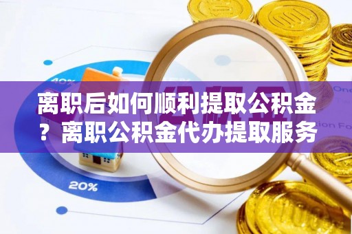 怀集离职后如何顺利提取公积金？离职公积金代办提取服务助力无忧办理