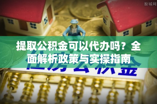 怀集提取公积金可以代办吗？全面解析政策与实操指南