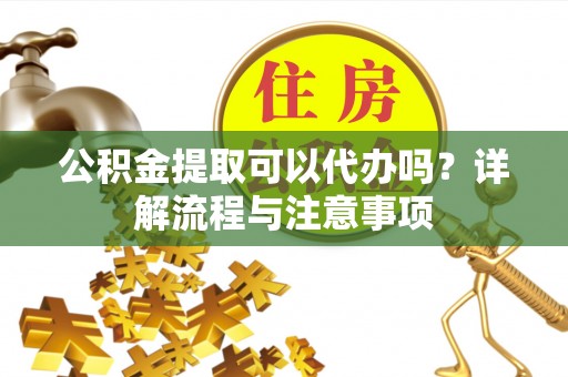 怀集公积金提取可以代办吗？详解流程与注意事项