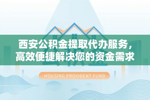怀集西安公积金提取代办服务，高效便捷解决您的资金需求