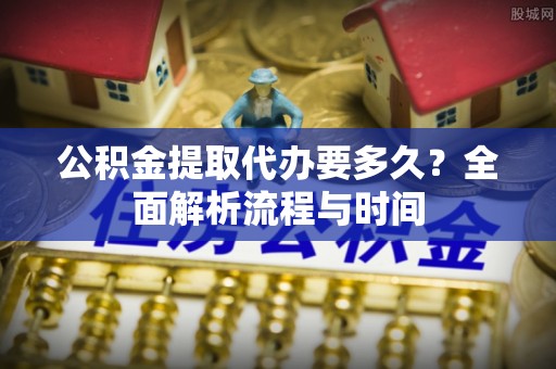 怀集公积金提取代办要多久？全面解析流程与时间